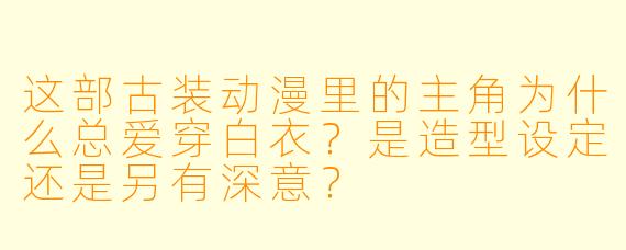 这部古装动漫里的主角为什么总爱穿白衣?是造型设定还是另有深意?