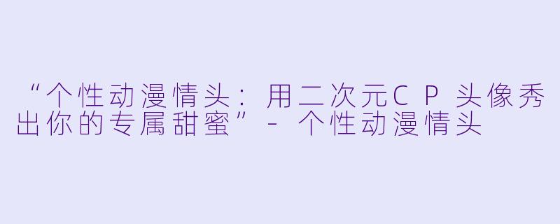 “个性动漫情头：用二次元CP头像秀出你的专属甜蜜”-个性动漫情头