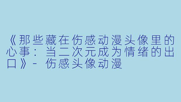 《那些藏在伤感动漫头像里的心事:当二次元成为情绪的出口》-伤感头像动漫