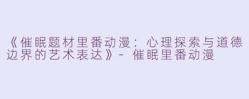 《催眠题材里番动漫:心理探索与道德边界的艺术表达》-催眠里番动漫