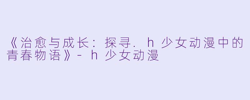 《治愈与成长：探寻.h少女动漫中的青春物语》-h少女动漫