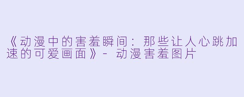 《动漫中的害羞瞬间：那些让人心跳加速的可爱画面》-动漫害羞图片
