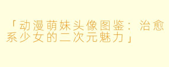 「动漫萌妹头像图鉴：治愈系少女的二次元魅力」