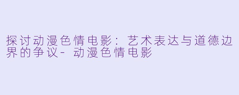 探讨动漫色情电影：艺术表达与道德边界的争议-动漫色情电影