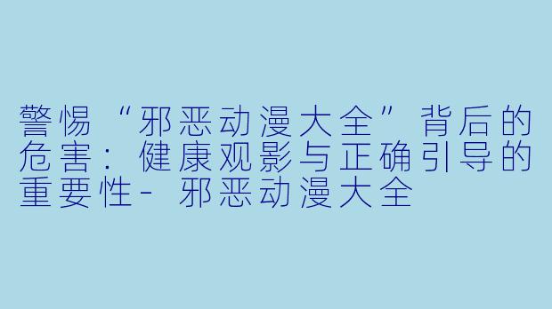 警惕“邪恶动漫大全”背后的危害:健康观影与正确引导的重要性-邪恶动漫大全