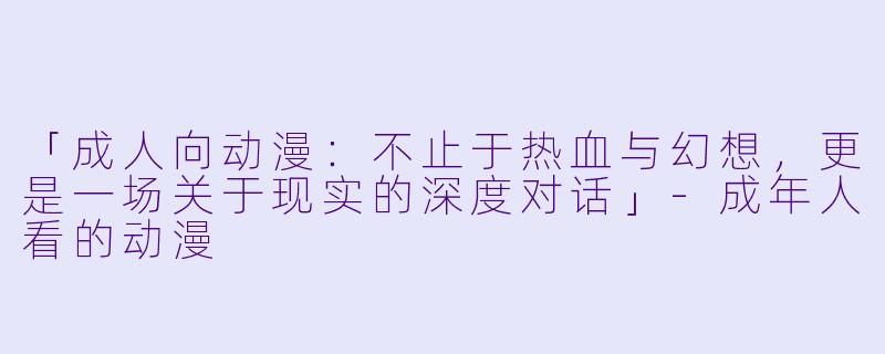 「成人向动漫：不止于热血与幻想，更是一场关于现实的深度对话」-成年人看的动漫