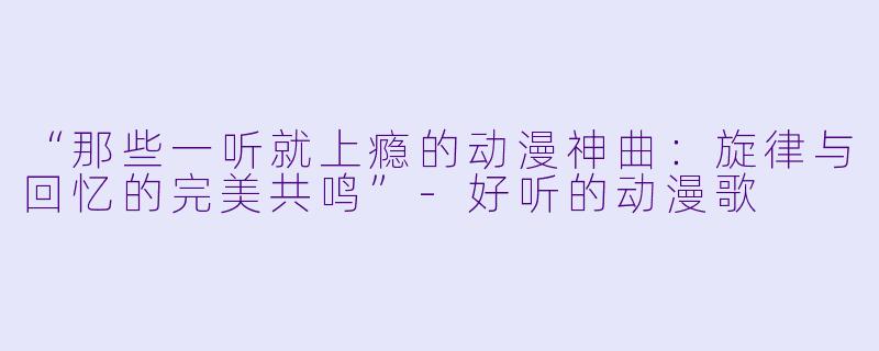 “那些一听就上瘾的动漫神曲：旋律与回忆的完美共鸣”-好听的动漫歌