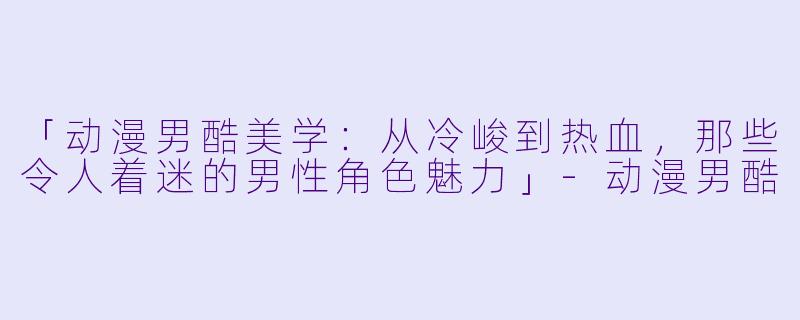 「动漫男酷美学:从冷峻到热血,那些令人着迷的男性角色魅力」-动漫男酷