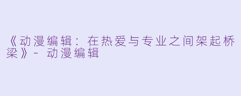 《动漫编辑:在热爱与专业之间架起桥梁》-动漫编辑