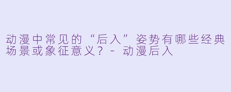 动漫中常见的“后入”姿势有哪些经典场景或象征意义?-动漫后入