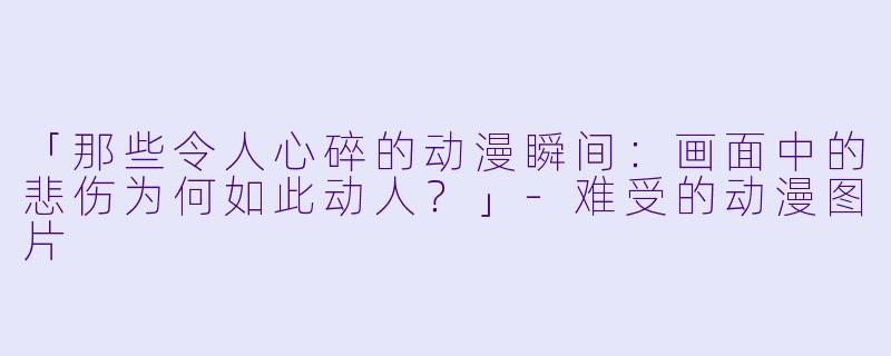 「那些令人心碎的动漫瞬间:画面中的悲伤为何如此动人?」-难受的动漫图片
