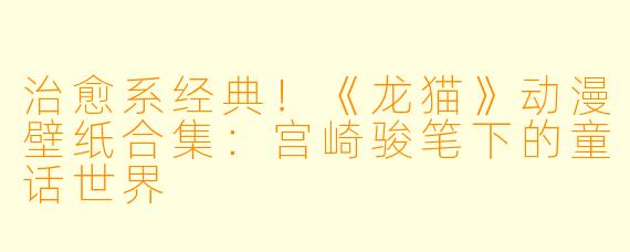 治愈系经典!《龙猫》动漫壁纸合集:宫崎骏笔下的童话世界