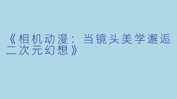 《相机动漫：当镜头美学邂逅二次元幻想》