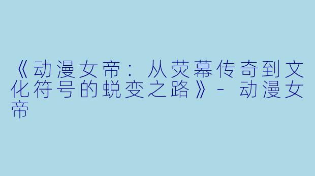 《动漫女帝：从荧幕传奇到文化符号的蜕变之路》-动漫女帝