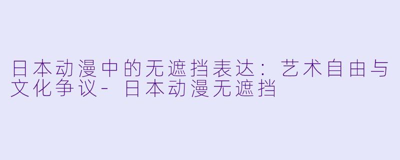 日本动漫中的无遮挡表达：艺术自由与文化争议-日本动漫无遮挡