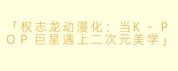 「权志龙动漫化:当K-POP巨星遇上二次元美学」