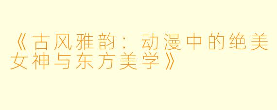 《古风雅韵：动漫中的绝美女神与东方美学》