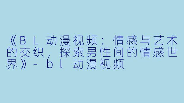 《BL动漫视频：情感与艺术的交织，探索男性间的情感世界》-bl动漫视频