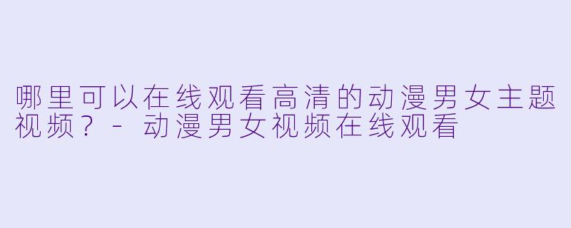 哪里可以在线观看高清的动漫男女主题视频？-动漫男女视频在线观看