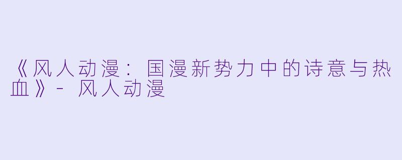 《风人动漫：国漫新势力中的诗意与热血》-风人动漫