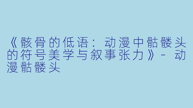 《骸骨的低语:动漫中骷髅头的符号美学与叙事张力》-动漫骷髅头