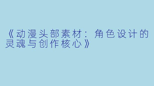 《动漫头部素材：角色设计的灵魂与创作核心》