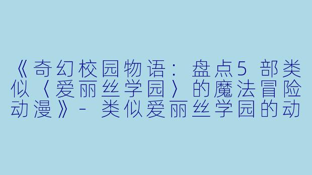 《奇幻校园物语：盘点5部类似〈爱丽丝学园〉的魔法冒险动漫》-类似爱丽丝学园的动漫