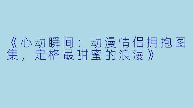 《心动瞬间:动漫情侣拥抱图集,定格最甜蜜的浪漫》