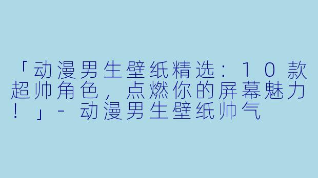 「动漫男生壁纸精选:10款超帅角色,点燃你的屏幕魅力!」-动漫男生壁纸帅气