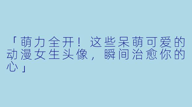 「萌力全开!这些呆萌可爱的动漫女生头像,瞬间治愈你的心」
