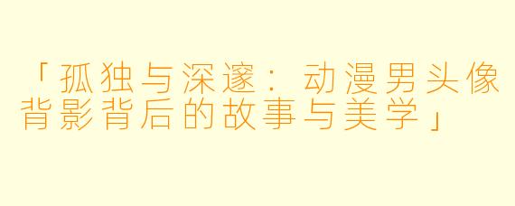 「孤独与深邃：动漫男头像背影背后的故事与美学」