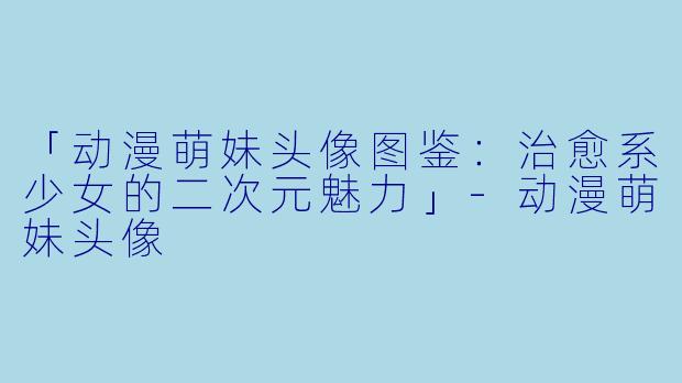 「动漫萌妹头像图鉴：治愈系少女的二次元魅力」-动漫萌妹头像