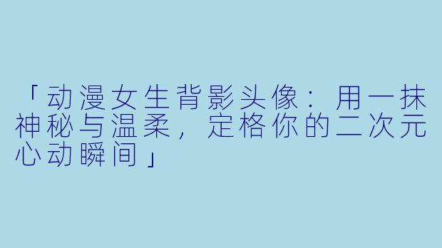 「动漫女生背影头像：用一抹神秘与温柔，定格你的二次元心动瞬间」