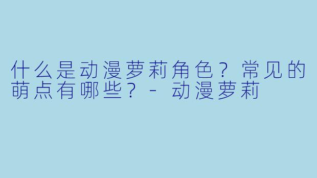 什么是动漫萝莉角色?常见的萌点有哪些?-动漫萝莉