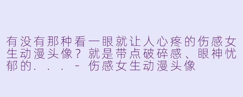 有没有那种看一眼就让人心疼的伤感女生动漫头像？就是带点破碎感、眼神忧郁的...-伤感女生动漫头像
