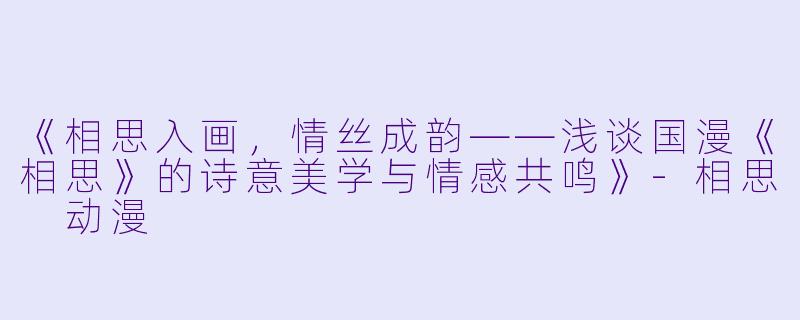 《相思入画,情丝成韵——浅谈国漫《相思》的诗意美学与情感共鸣》-相思 动漫