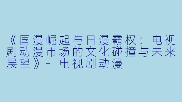 《国漫崛起与日漫霸权:电视剧动漫市场的文化碰撞与未来展望》-电视剧动漫