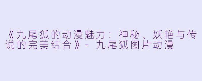 《九尾狐的动漫魅力:神秘、妖艳与传说的完美结合》-九尾狐图片动漫