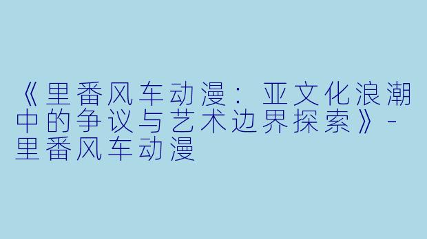 《里番风车动漫:亚文化浪潮中的争议与艺术边界探索》-里番风车动漫