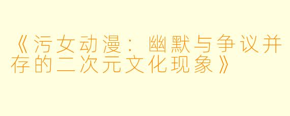 《污女动漫：幽默与争议并存的二次元文化现象》