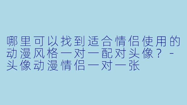 哪里可以找到适合情侣使用的动漫风格一对一配对头像？-头像动漫情侣一对一张