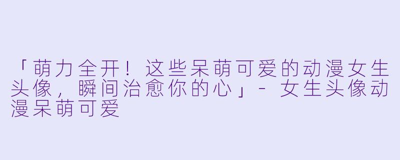 「萌力全开!这些呆萌可爱的动漫女生头像,瞬间治愈你的心」-女生头像动漫呆萌可爱