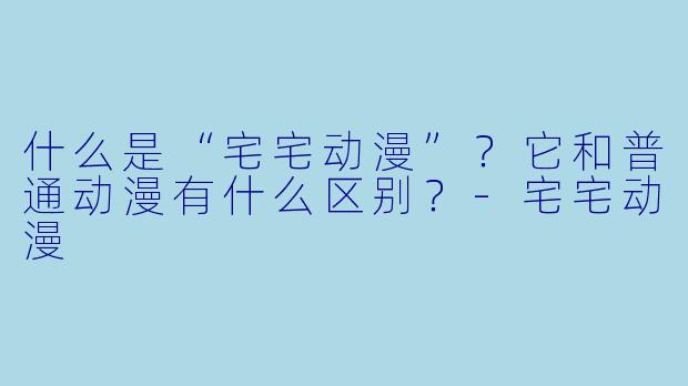 什么是“宅宅动漫”？它和普通动漫有什么区别？-宅宅动漫