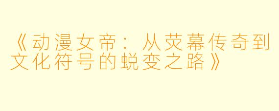 《动漫女帝：从荧幕传奇到文化符号的蜕变之路》