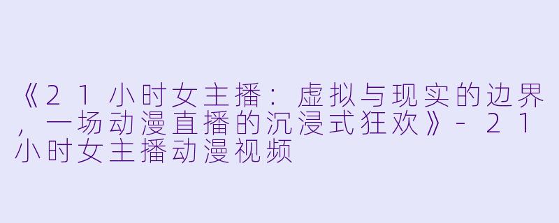 《21小时女主播:虚拟与现实的边界,一场动漫直播的沉浸式狂欢》-21小时女主播动漫视频