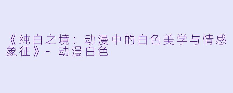 《纯白之境:动漫中的白色美学与情感象征》-动漫白色