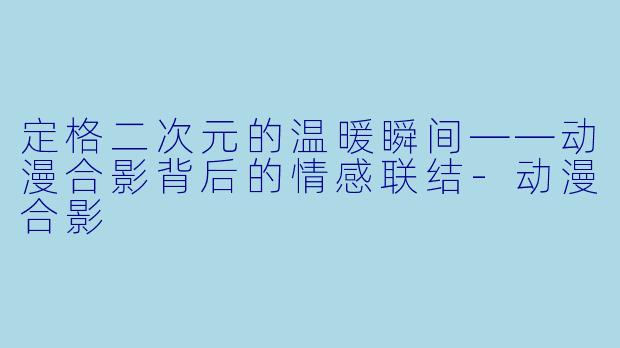 定格二次元的温暖瞬间——动漫合影背后的情感联结-动漫合影