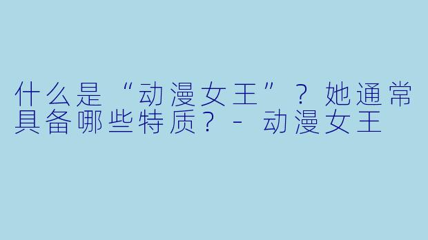 什么是“动漫女王”?她通常具备哪些特质?-动漫女王
