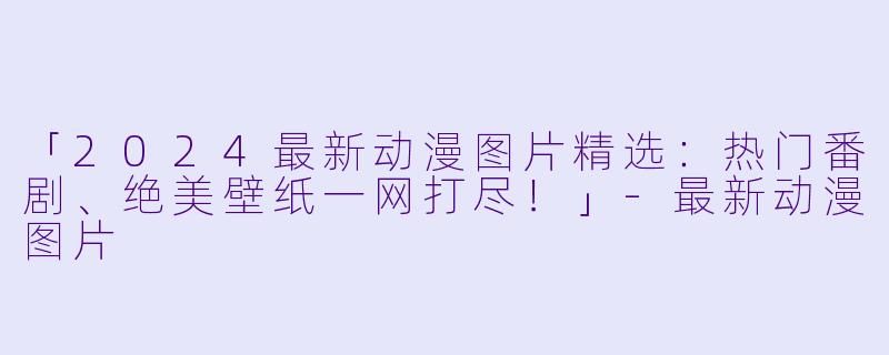 「2024最新动漫图片精选:热门番剧、绝美壁纸一网打尽!」-最新动漫图片