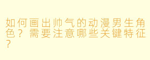 如何画出帅气的动漫男生角色？需要注意哪些关键特征？